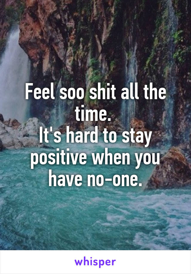 Feel soo shit all the time. 
It's hard to stay positive when you have no-one.