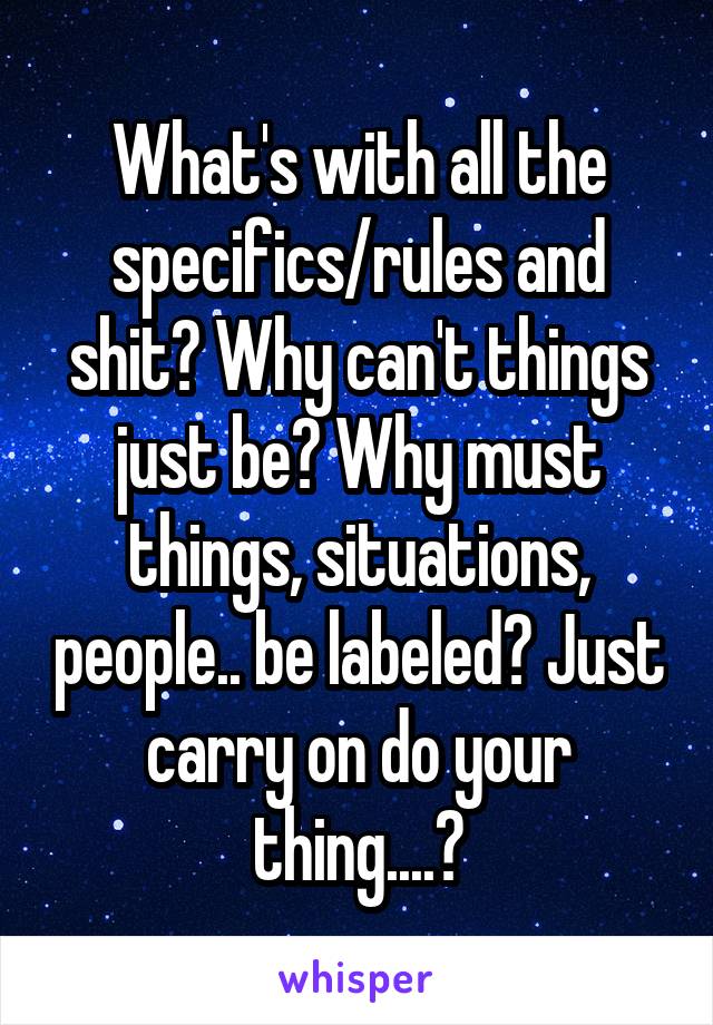 What's with all the specifics/rules and shit? Why can't things just be? Why must things, situations, people.. be labeled? Just carry on do your thing....?