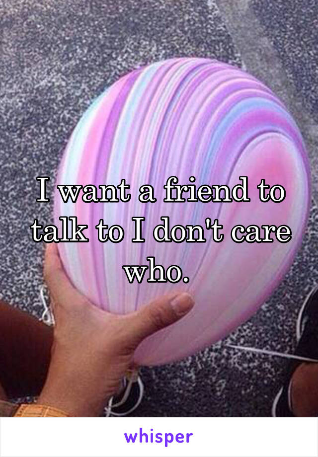 I want a friend to talk to I don't care who. 