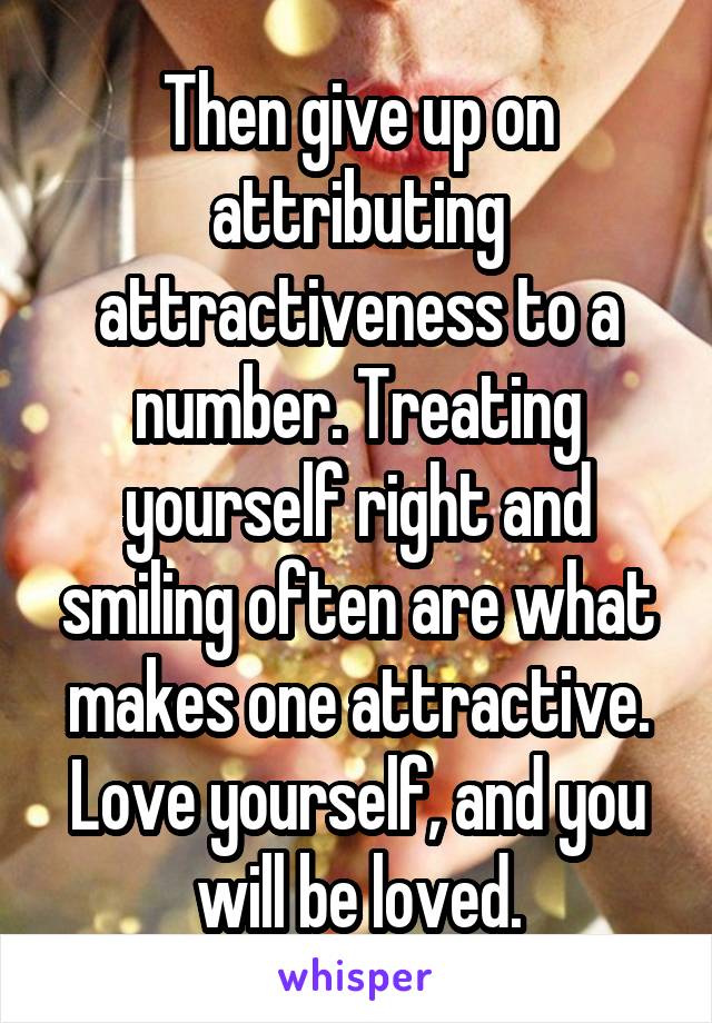 Then give up on attributing attractiveness to a number. Treating yourself right and smiling often are what makes one attractive. Love yourself, and you will be loved.