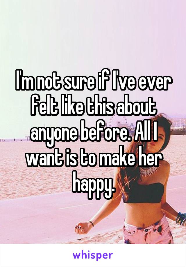 I'm not sure if I've ever felt like this about anyone before. All I want is to make her happy.