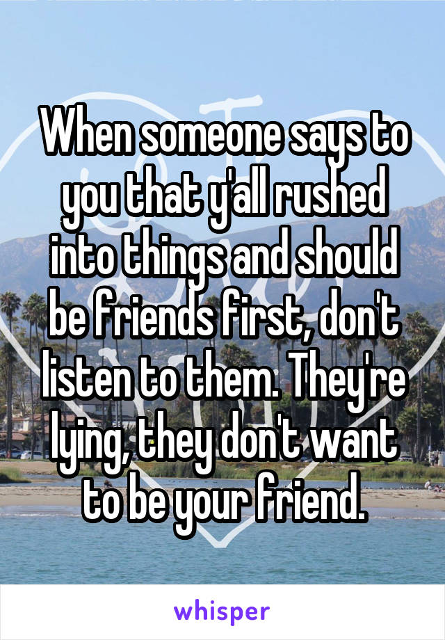 When someone says to you that y'all rushed into things and should be friends first, don't listen to them. They're lying, they don't want to be your friend.