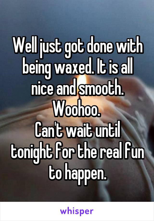 Well just got done with being waxed. It is all nice and smooth. Woohoo. 
Can't wait until tonight for the real fun to happen.