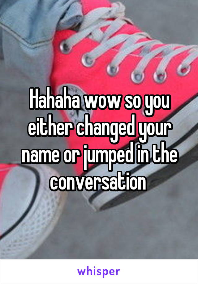 Hahaha wow so you either changed your name or jumped in the conversation 