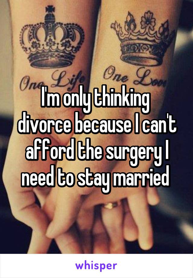 I'm only thinking  divorce because I can't afford the surgery I need to stay married 