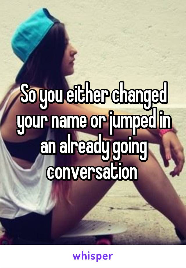 So you either changed your name or jumped in an already going conversation 