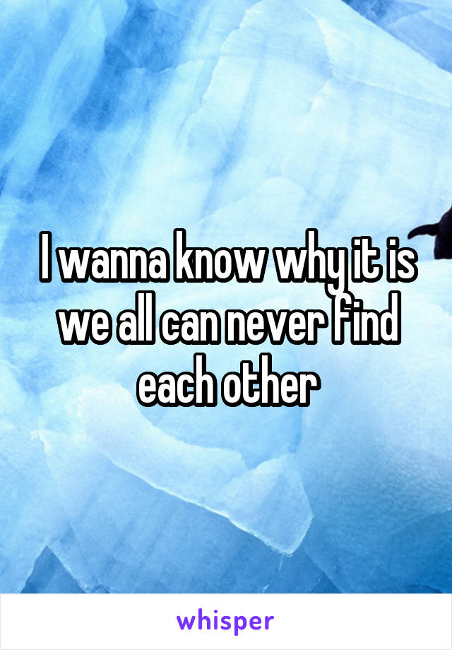 I wanna know why it is we all can never find each other