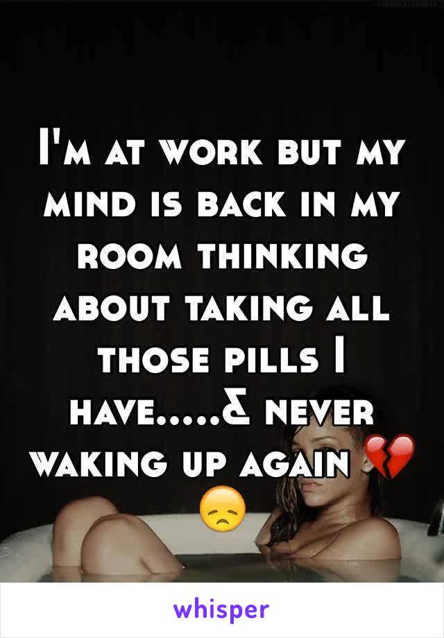 I'm at work but my mind is back in my room thinking about taking all those pills I have.....& never waking up again 💔😞