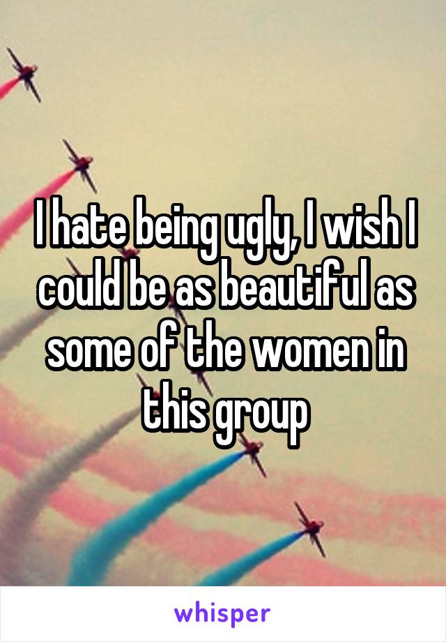 I hate being ugly, I wish I could be as beautiful as some of the women in this group