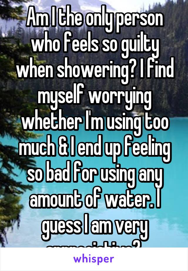 Am I the only person who feels so guilty when showering? I find myself worrying whether I'm using too much & I end up feeling so bad for using any amount of water. I guess I am very appreciative? 