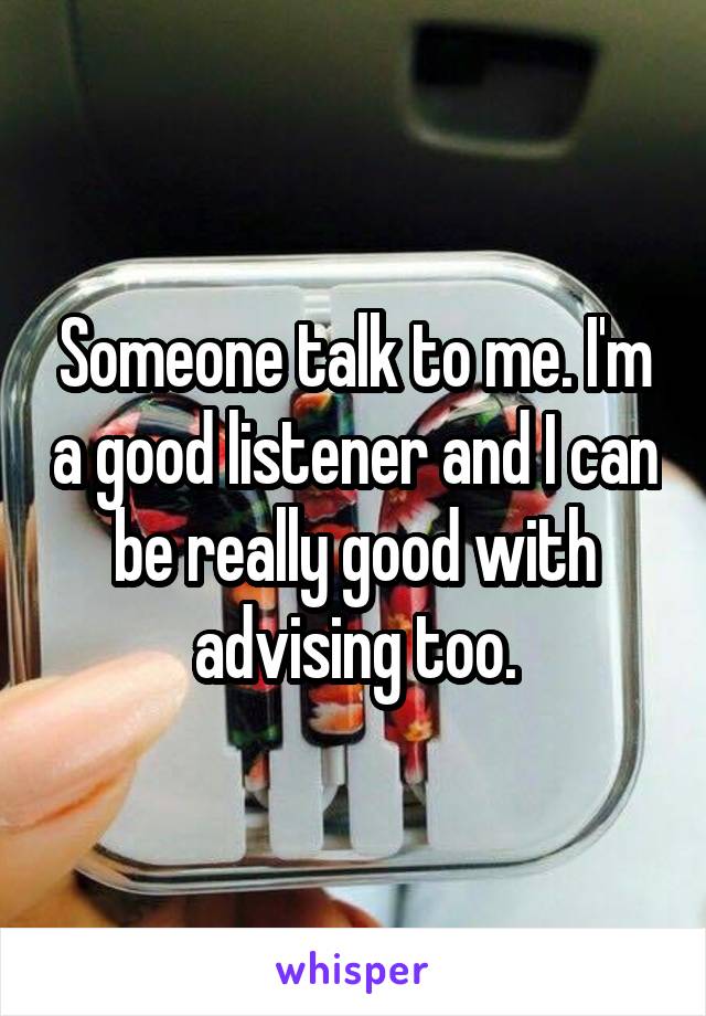 Someone talk to me. I'm a good listener and I can be really good with advising too.