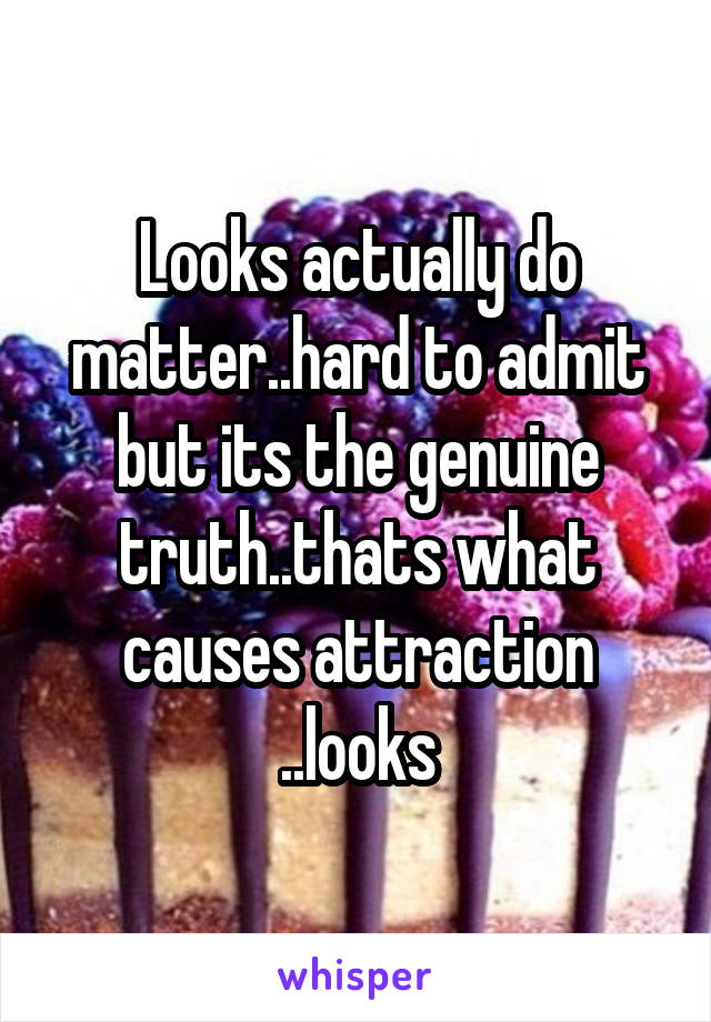 Looks actually do matter..hard to admit but its the genuine truth..thats what causes attraction ..looks