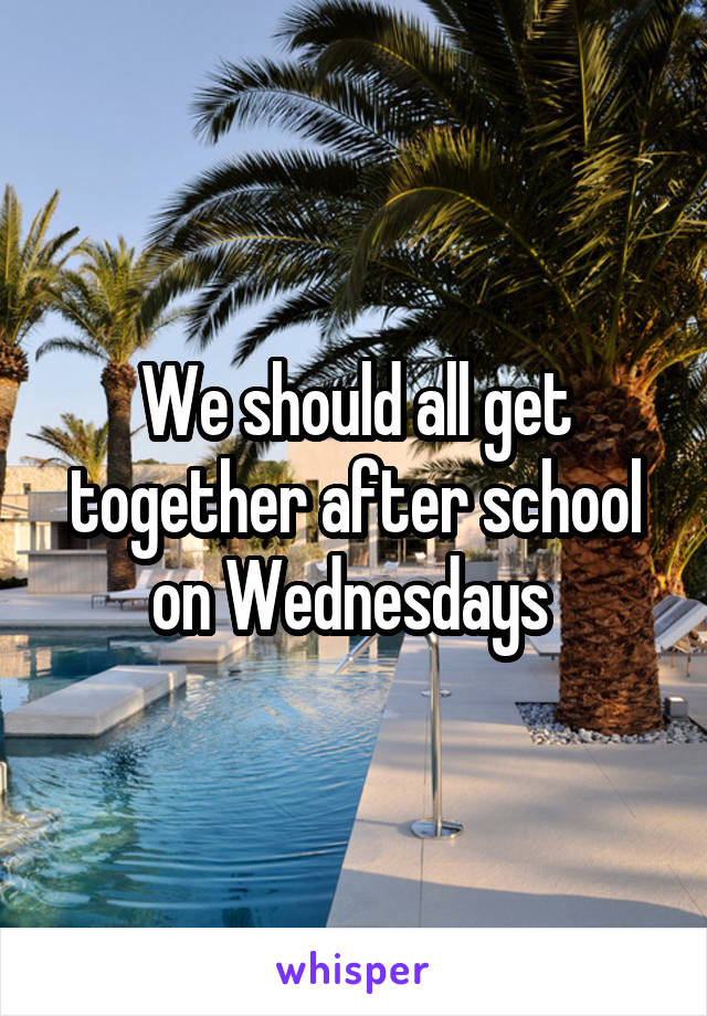 We should all get together after school on Wednesdays 