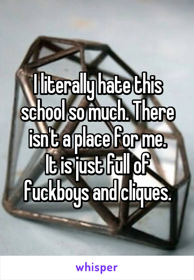 I literally hate this school so much. There isn't a place for me.
It is just full of fuckboys and cliques.