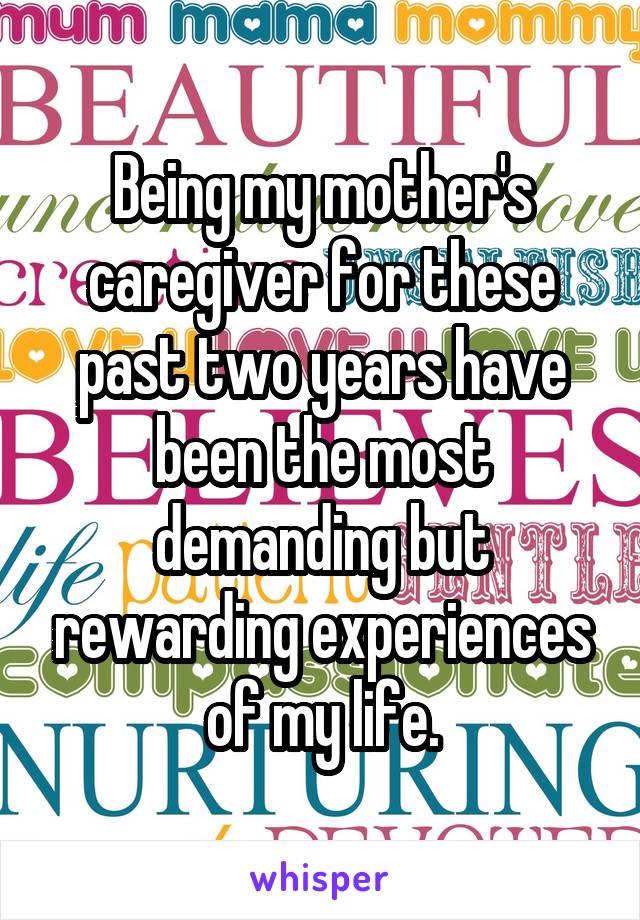 Being my mother's caregiver for these past two years have been the most demanding but rewarding experiences of my life.