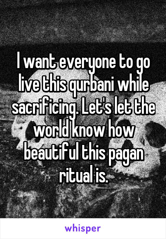 I want everyone to go live this qurbani while sacrificing. Let's let the world know how beautiful this pagan ritual is.