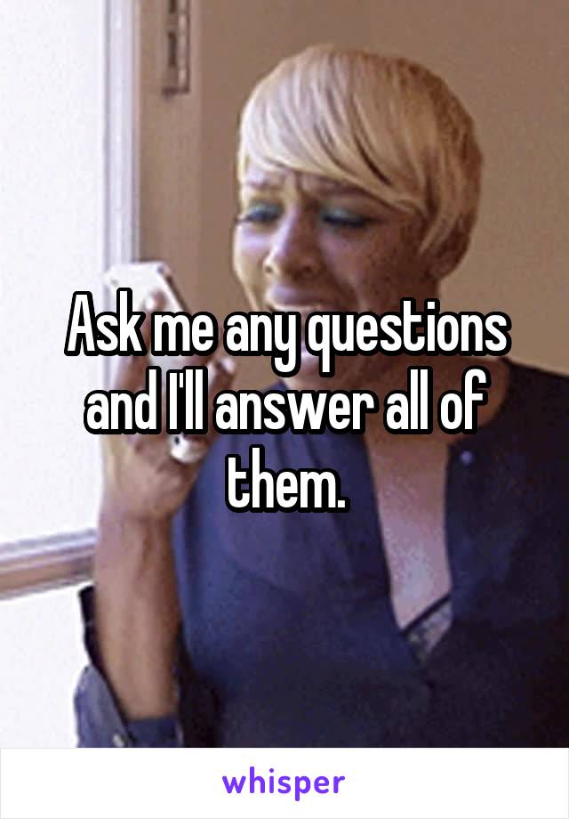 Ask me any questions and I'll answer all of them.