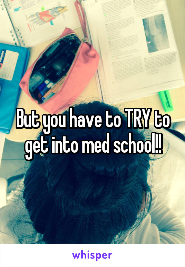 But you have to TRY to get into med school!!