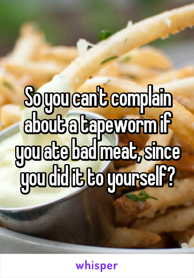 So you can't complain about a tapeworm if you ate bad meat, since you did it to yourself?