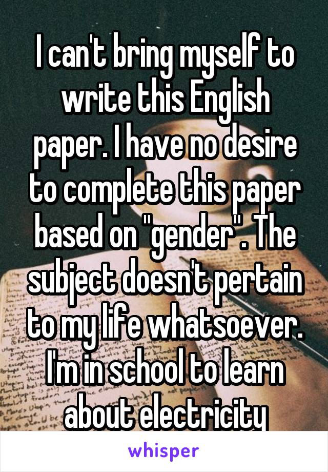 I can't bring myself to write this English paper. I have no desire to complete this paper based on "gender". The subject doesn't pertain to my life whatsoever. I'm in school to learn about electricity