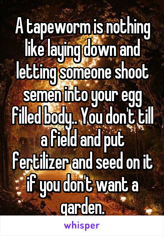 A tapeworm is nothing like laying down and letting someone shoot semen into your egg filled body.. You don't till a field and put fertilizer and seed on it if you don't want a garden.