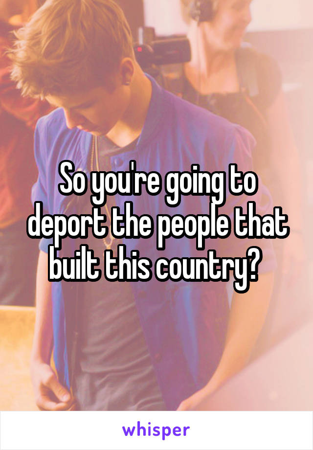 So you're going to deport the people that built this country? 