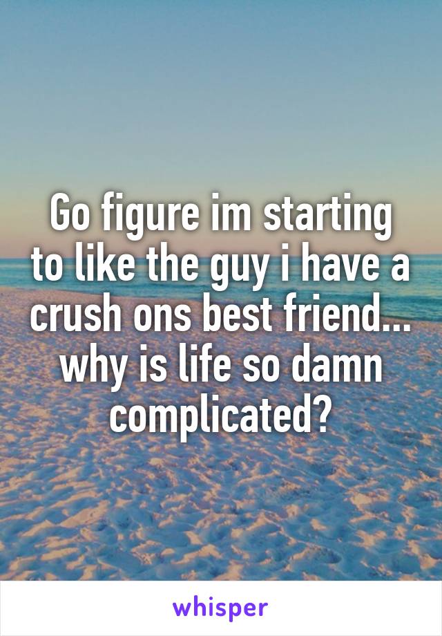 Go figure im starting to like the guy i have a crush ons best friend... why is life so damn complicated?