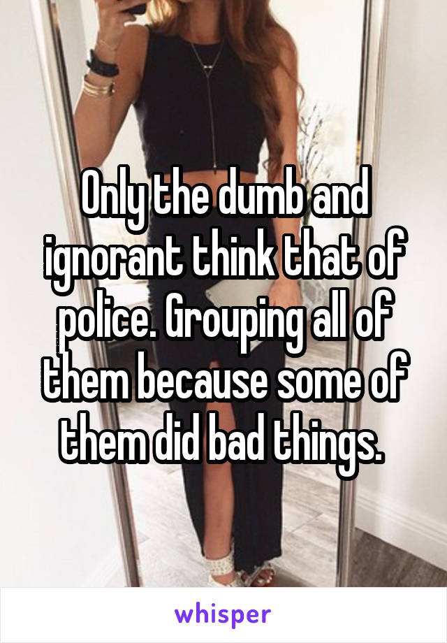 Only the dumb and ignorant think that of police. Grouping all of them because some of them did bad things. 