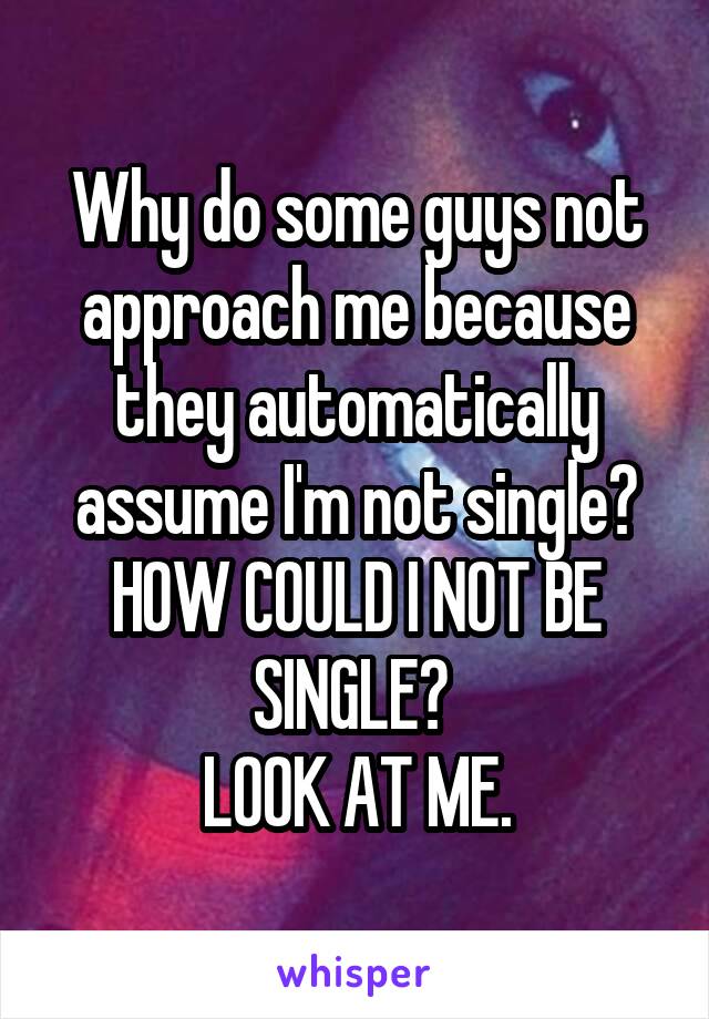 Why do some guys not approach me because they automatically assume I'm not single?
HOW COULD I NOT BE SINGLE? 
LOOK AT ME.