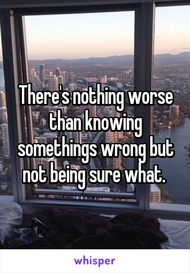 There's nothing worse than knowing somethings wrong but not being sure what. 