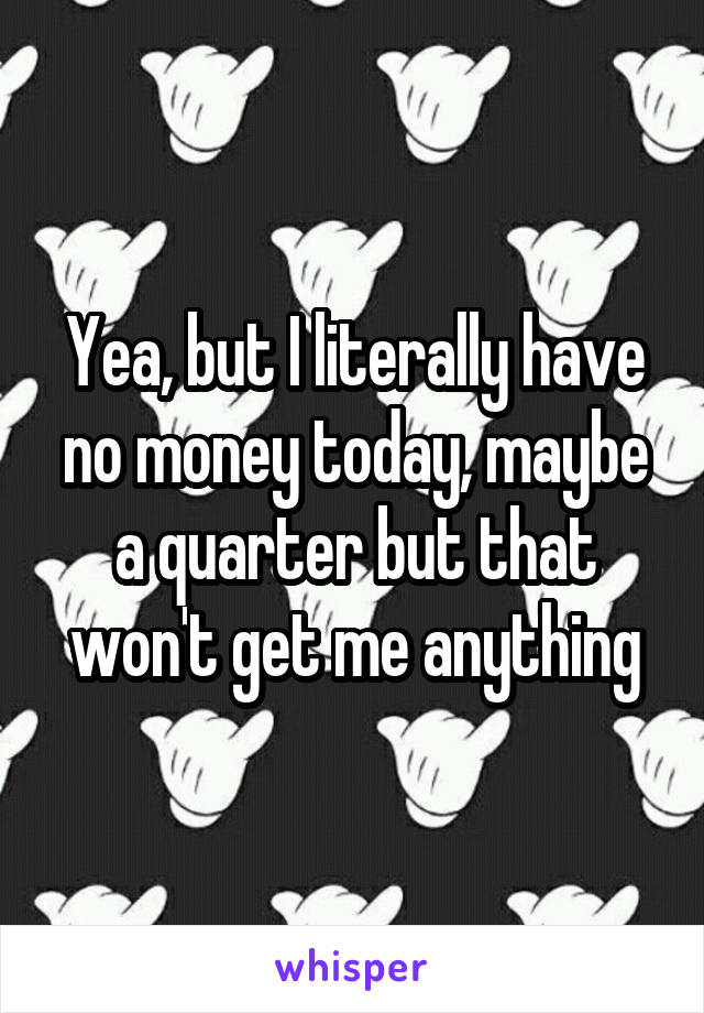 Yea, but I literally have no money today, maybe a quarter but that won't get me anything