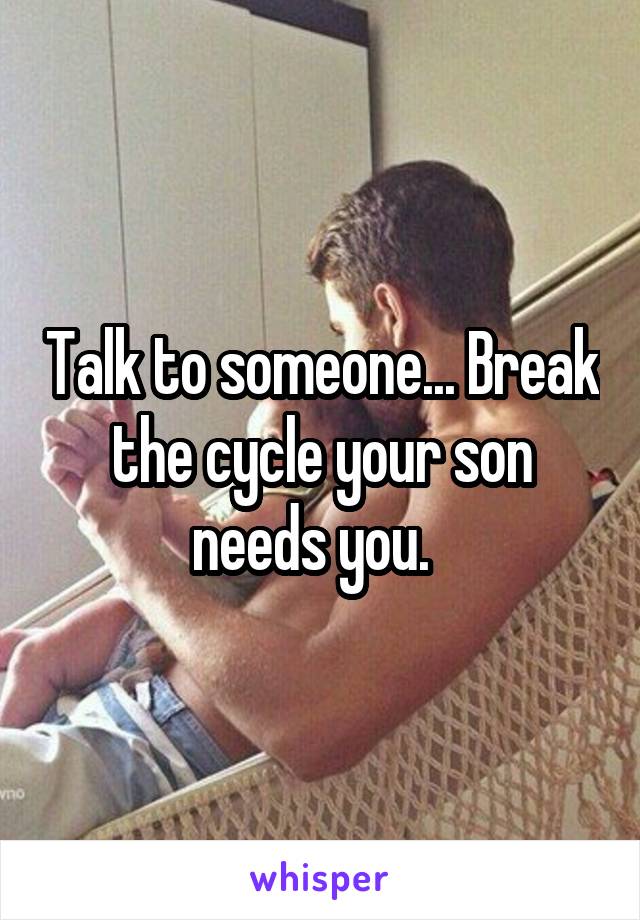 Talk to someone... Break the cycle your son needs you.  