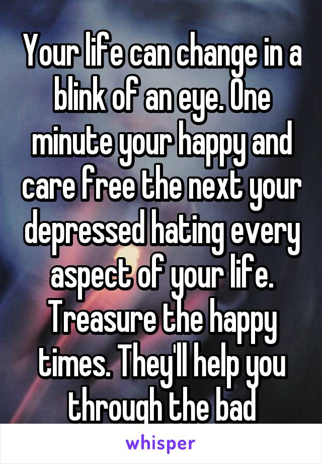 Your life can change in a blink of an eye. One minute your happy and care free the next your depressed hating every aspect of your life. Treasure the happy times. They'll help you through the bad