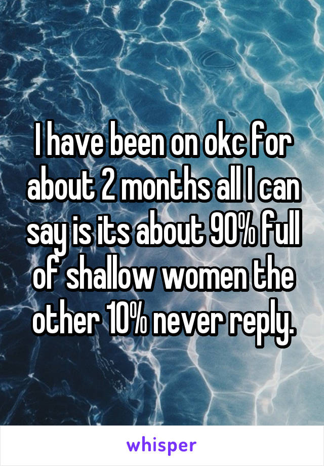 I have been on okc for about 2 months all I can say is its about 90% full of shallow women the other 10% never reply.