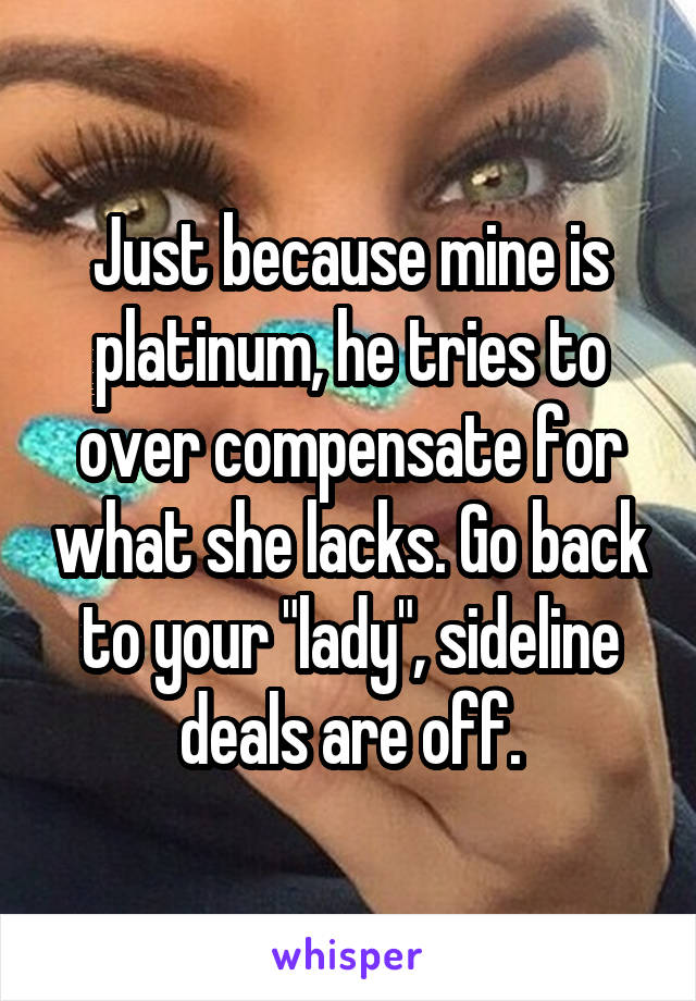 Just because mine is platinum, he tries to over compensate for what she lacks. Go back to your "lady", sideline deals are off.