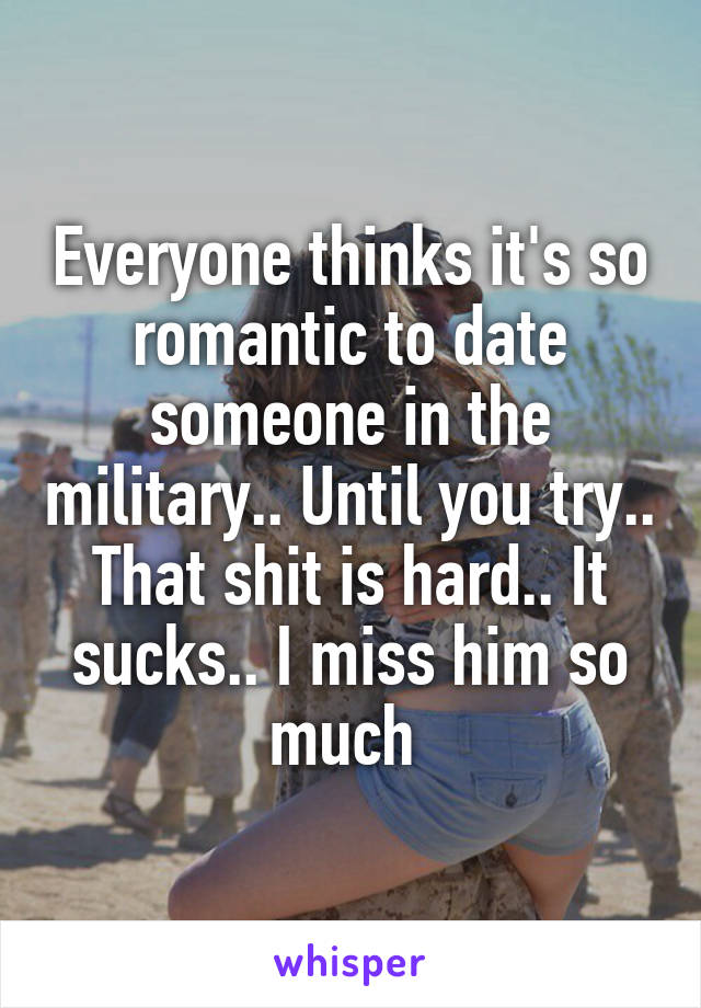 Everyone thinks it's so romantic to date someone in the military.. Until you try.. That shit is hard.. It sucks.. I miss him so much 