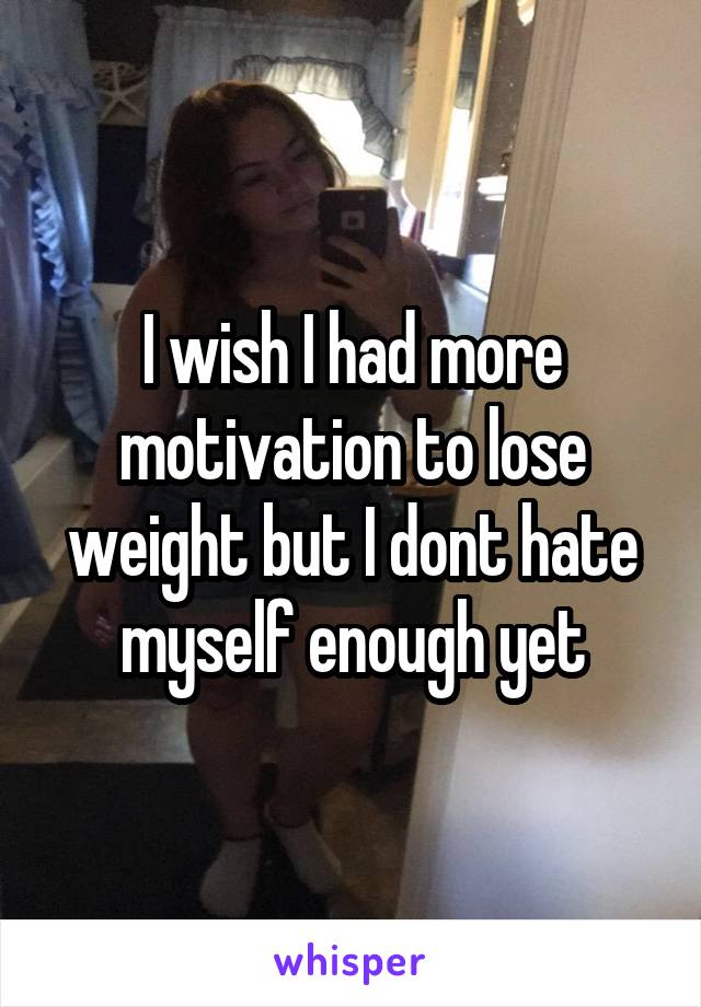 I wish I had more motivation to lose weight but I dont hate myself enough yet