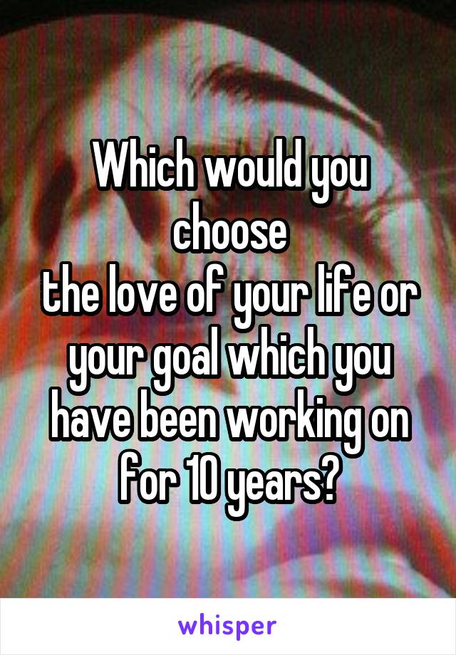 Which would you choose
the love of your life or your goal which you have been working on for 10 years?