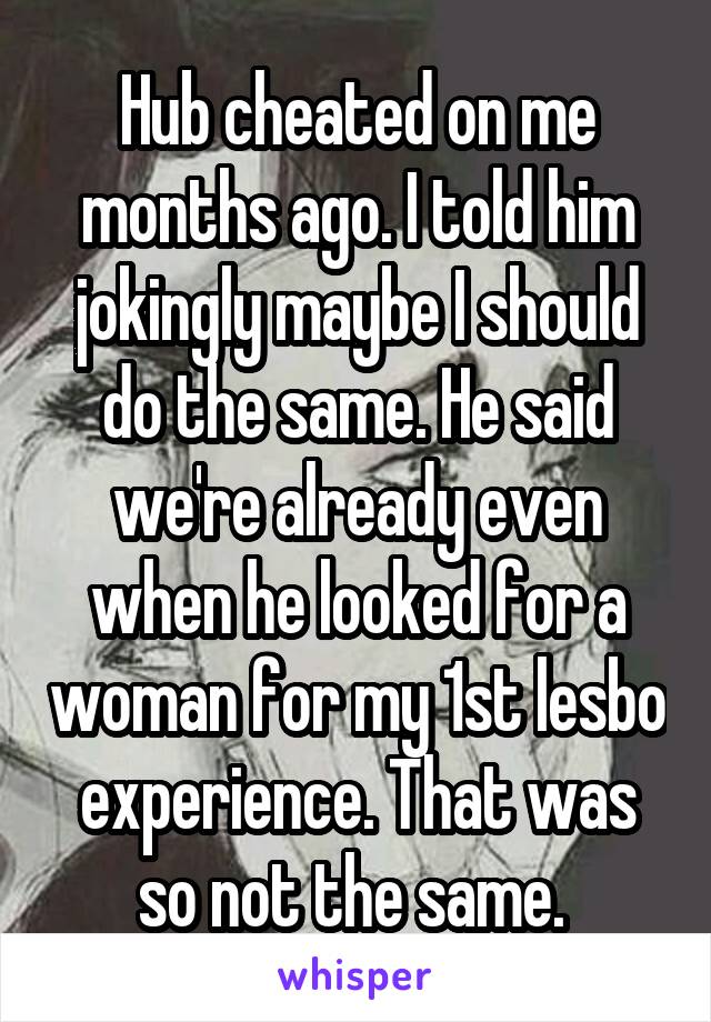 Hub cheated on me months ago. I told him jokingly maybe I should do the same. He said we're already even when he looked for a woman for my 1st lesbo experience. That was so not the same. 