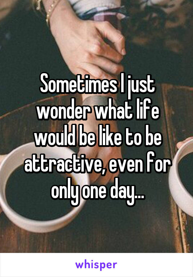 Sometimes I just wonder what life would be like to be attractive, even for only one day...