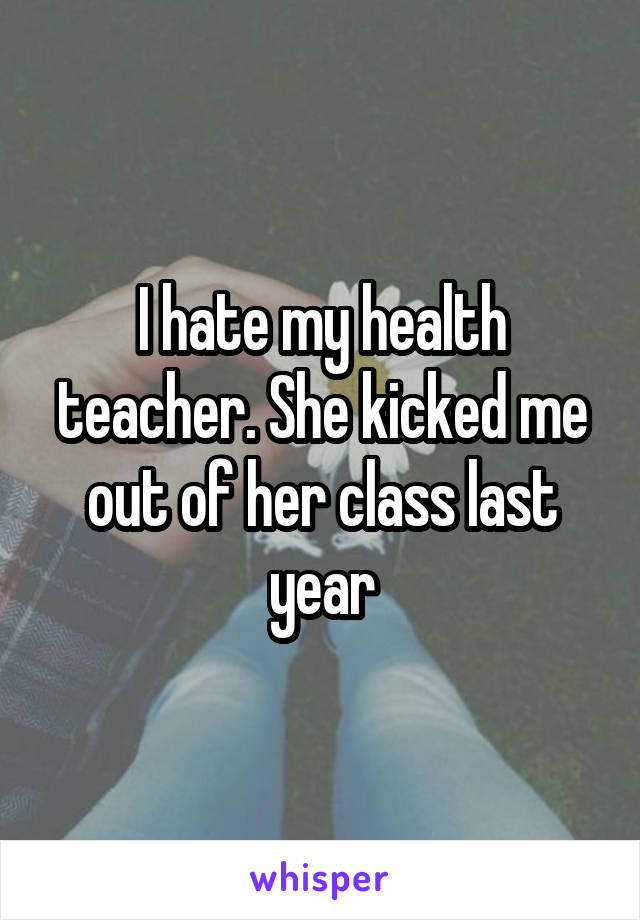 I hate my health teacher. She kicked me out of her class last year