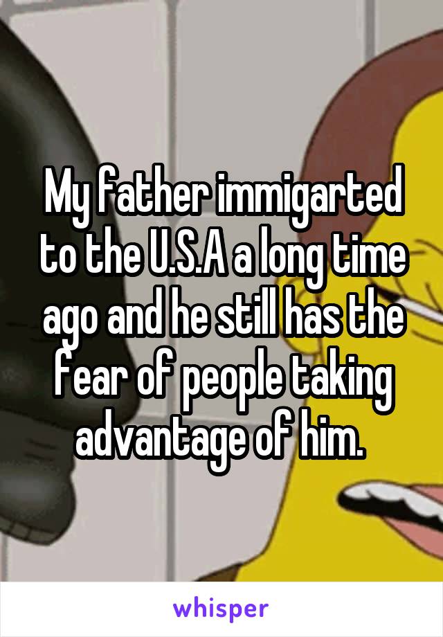 My father immigarted to the U.S.A a long time ago and he still has the fear of people taking advantage of him. 