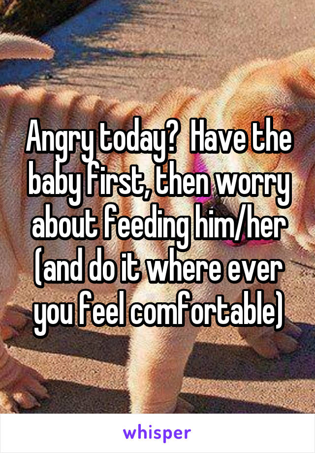 Angry today?  Have the baby first, then worry about feeding him/her (and do it where ever you feel comfortable)