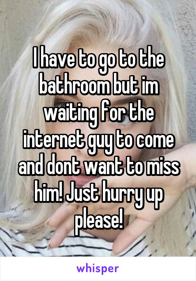 I have to go to the bathroom but im waiting for the internet guy to come and dont want to miss him! Just hurry up please!