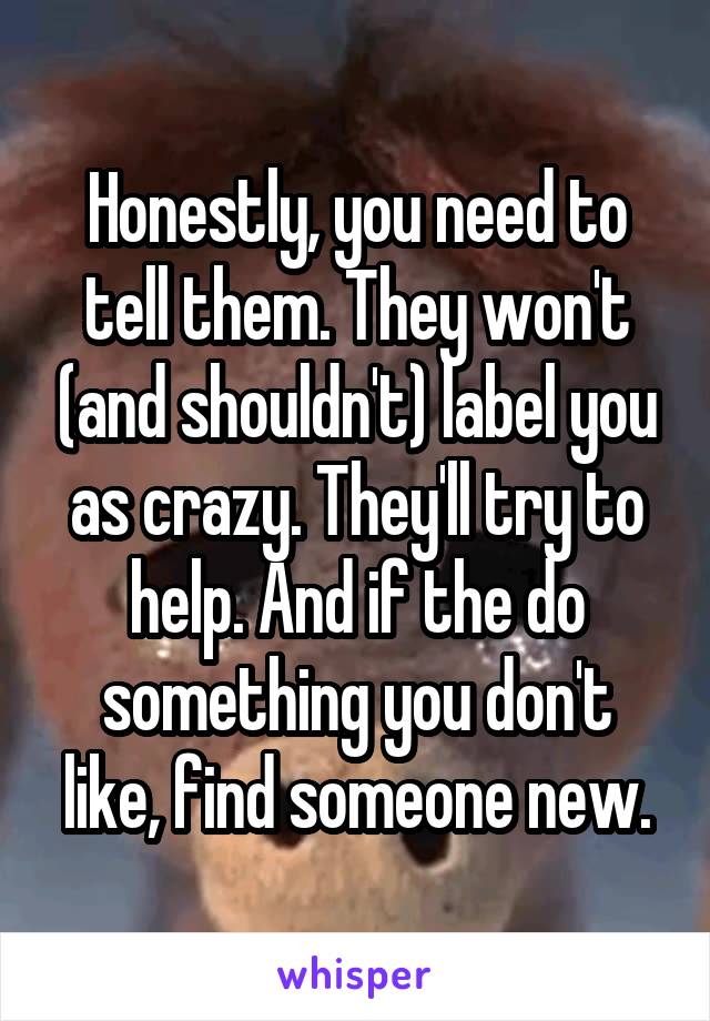 Honestly, you need to tell them. They won't (and shouldn't) label you as crazy. They'll try to help. And if the do something you don't like, find someone new.