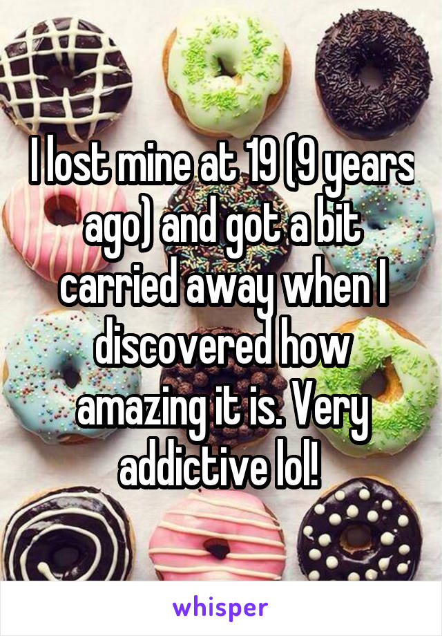 I lost mine at 19 (9 years ago) and got a bit carried away when I discovered how amazing it is. Very addictive lol! 