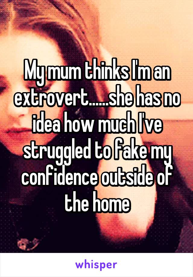 My mum thinks I'm an extrovert......she has no idea how much I've struggled to fake my confidence outside of the home