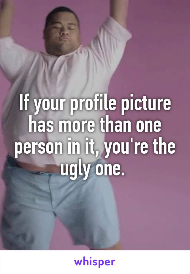 If your profile picture has more than one person in it, you're the ugly one. 