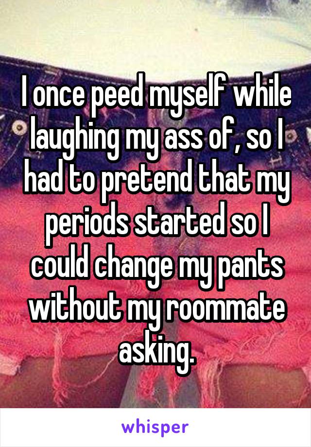 I once peed myself while laughing my ass of, so I had to pretend that my periods started so I could change my pants without my roommate asking.