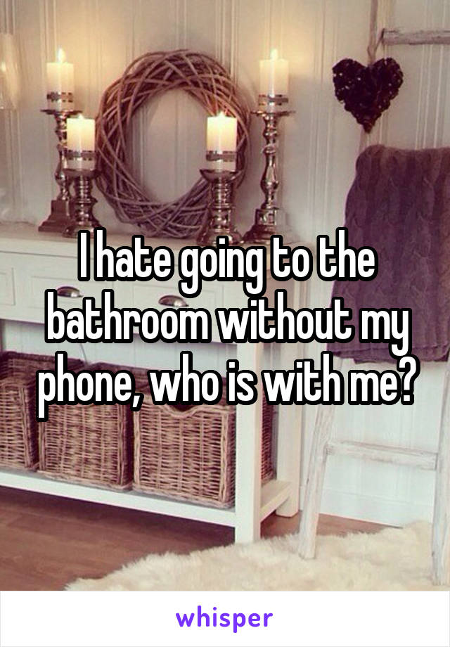 I hate going to the bathroom without my phone, who is with me?